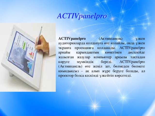 ACTIVpanelpro ACTIVpanelpro (Активпанель) үлкен аудиторияларда қолдануға өте қолайлы, онда үлкен экранға проекцияға қолданады. ACTIVpanelpro арнайы қарындаштың көмегімен дисплейде жазылған жазулар компьютер арқылы тақтадан көруге мүмкіндік береді. ACTIVpanelpro (Активпанель) өте жеңіл зат, бөлмеден бөлмеге қиындықсыз – ақ алып жүре беруге болады, ал проектор болса кескінді үлкейтіп көрсетеді.