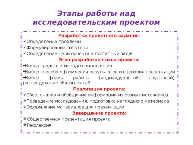 Этапы работы над исследовательским проектом Разработка проектного задания: Определение проблемы Формулирование гипотезы Определение цели проекта и поэтапных задач Этап разработки плана проекта: Выбор средств и методов выполнения Выбор способа оформления результатов и сценария презентации Выбор формы работы (индивидуальной, групповой), распределение обязанностей. Реализация проекта: Сбор, анализ и обобщение информации из разных источников Проведение исследования, подготовка наглядного материала Оформление материалов для презентации Завершение проекта: