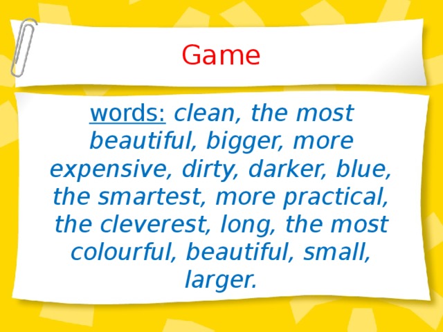 Game words:  clean, the most beautiful, bigger, more expensive, dirty, darker, blue, the smartest, more practical, the cleverest, long, the most colourful, beautiful, small, larger.