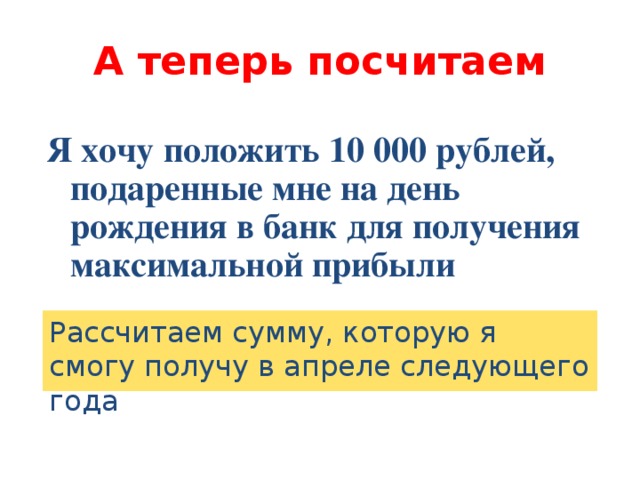 А теперь посчитаем Я хочу положить 10 000 рублей, подаренные мне на день рождения в банк для получения максимальной прибыли Рассчитаем сумму, которую я смогу получу в апреле следующего года