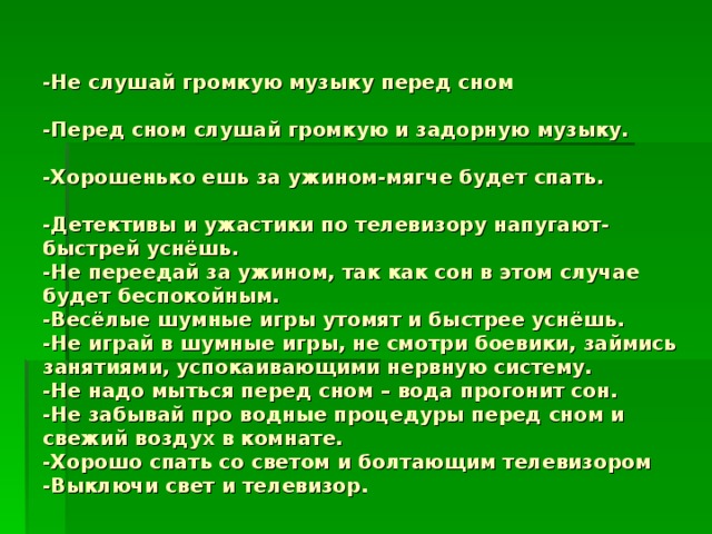 -Не слушай громкую музыку перед сном   -Перед сном слушай громкую и задорную музыку.   -Хорошенько ешь за ужином-мягче будет спать.   -Детективы и ужастики по телевизору напугают-быстрей уснёшь.  -Не переедай за ужином, так как сон в этом случае будет беспокойным.  -Весёлые шумные игры  утомят и быстрее уснёшь.  -Не играй в шумные игры, не смотри боевики, займись занятиями, успокаивающими нервную систему.  -Не надо мыться перед сном – вода прогонит сон.  -Не забывай про водные процедуры перед сном и свежий воздух в комнате.  -Хорошо спать со светом и болтающим телевизором  -Выключи свет и телевизор.