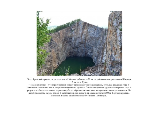 Это - Туимский провал, он расположен в 190 км от Абакана, в 20 км от районного центра станции Шира и в 1.5 км от п. Туим.  Туимский провал – это туристический объект техногенного происхождения, огромная впадина в горе с отвесными стенами на месте закрытого подземного рудника. После консервации рудника на вершине горы в результате обвала подземных горных выработок образовалась впадина, которая постоянно расширялась. На дне образовалось озеро с водой. В настоящее время диаметр провала достигает 200 м. Борта совершенно отвесные. Высота каменной стены составляет 125 метров.