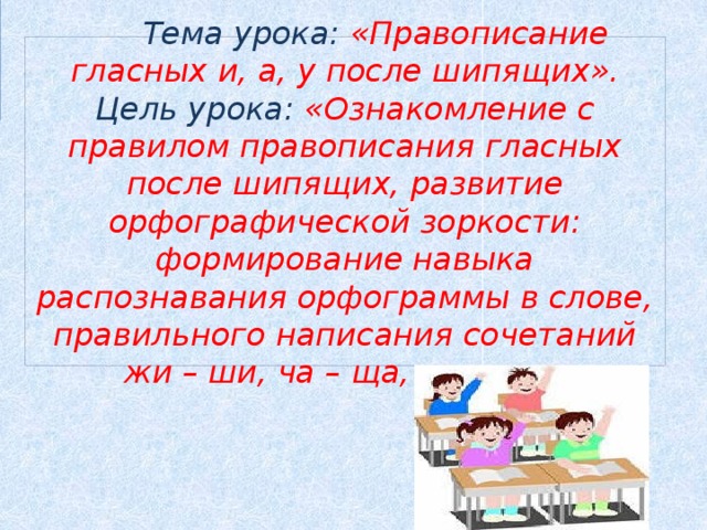 Тема урока: «Правописание гласных и, а, у после шипящих».  Цель урока: «Ознакомление с правилом правописания гласных после шипящих, развитие орфографической зоркости: формирование навыка распознавания орфограммы в слове, правильного написания сочетаний жи – ши, ча – ща, чу - щу».