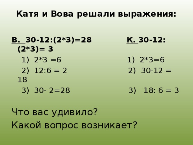 Катя и Вова решали выражения:   В.  30-12:(2*3)=28 К. 30-12:(2*3)= 3  1) 2*3 =6 1) 2*3=6  2) 12:6 = 2 2) 30-12 = 18  3) 30- 2=28 3) 18: 6 = 3 Что вас удивило? Какой вопрос возникает?