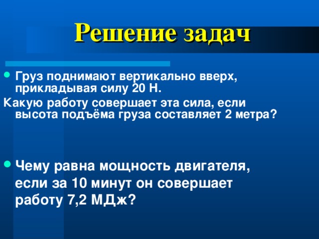 Решение задач Груз поднимают вертикально вверх, прикладывая силу 20 Н. Какую работу совершает эта сила, если высота подъёма груза составляет 2 метра? Чему равна мощность двигателя, если за 10 минут он совершает работу 7,2 МДж?