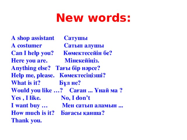 New words: A shop assistant Сатушы A costumer Сатып алушы Can I help you? Көмектесейін бе? Here you are. Мінекейіңіз. Anything else? Тағы бір нәрсе? Help me, please. Көмектесіңізші? What is it? Бұл не? Would you like …? Саған ... Ұнай ма ? Yes , I like. No, I don’t I want buy … Мен сатып аламын ... How much is it? Бағасы қанша? Thank you.