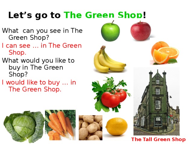 Let’s go to The Green Shop ! What can you see in The Green Shop? I can see … in The Green Shop. What would you like to buy in The Green Shop? I would like to buy …  in The Green Shop. The Tall Green Shop in England - http://www.flickr.com/photos/c-l-english/5142056099/ Cabbage - http://rastimsami.ru/uploads/posts/2011-01/1294232156_ttar_cabbage_03_h_launch.jpg&imgrefurl Carrot - http://istarted.ru/wp-content/uploads/2010/10/carrot.jpg&imgrefurl Tomato - http://www.wowoman.ru/wp-content/uploads/2010/02/tomato.jpg&imgrefurl Potato - http://lenob.ru/wp-content/uploads/2010/08/potato-potassium-lg.jpg&imgrefurl Banana - http://liveseed.net/uploads/posts/2010-12/1291722103_banana.jpg&imgrefurl Green apple - http://www.asia.ru/images/target/photo/50616959/Green_Apple.jpg&imgrefurl Red apple - http://ru-iphone.com/files/apple_1.jpg&imgrefurl Lemon - http://marinadedave.files.wordpress.com/2008/04/lemon1.jpg&imgrefurl Orange - http://img0.liveinternet.ru/images/attach/c/1//56/766/56766260_1269193900_798orange.jpg&imgrefurl  The Tall Green Shop