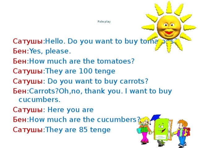 Role play    Сатушы :Hello. Do you want to buy tomatoes? Бен: Yes, please. Бен :How much are the tomatoes? Сатушы :They are 100 tenge Сатушы : Do you want to buy carrots? Бен :Carrots?Oh,no, thank you. I want to buy cucumbers. Сатушы : Here you are Бен :How much are the cucumbers? Сатушы :They are 85 tenge
