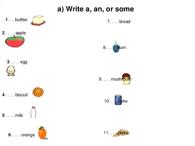 .  . 1 . . . buttter a) Write a, an, or some      7. . . . bread 2 . . . . apple     8. . . . plum 3 . . . . egg      9. . . . mushroom 4 . . . . biscuit     10. . . . coke 5 . . . . milk     11. . . . pizza 6 . . . . orange     12. . . . tea (флипчарт «food and drink» стр.10) b) Write a, an, or some. 1 . . . . egg 2 . . . . eggs 3. . . . (glass of) juice 4 . . .  . juice 5 . . . . cake