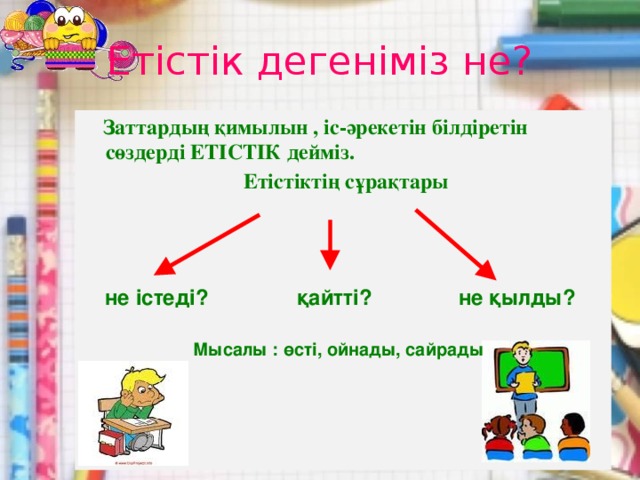 Етістік дегеніміз не?  Заттардың қимылын , іс-әрекетін білдіретін сөздерді ЕТІСТІК дейміз.   Етістіктің сұрақтары не істеді? қайтті? не қылды? Мысалы : өсті, ойнады, сайрады