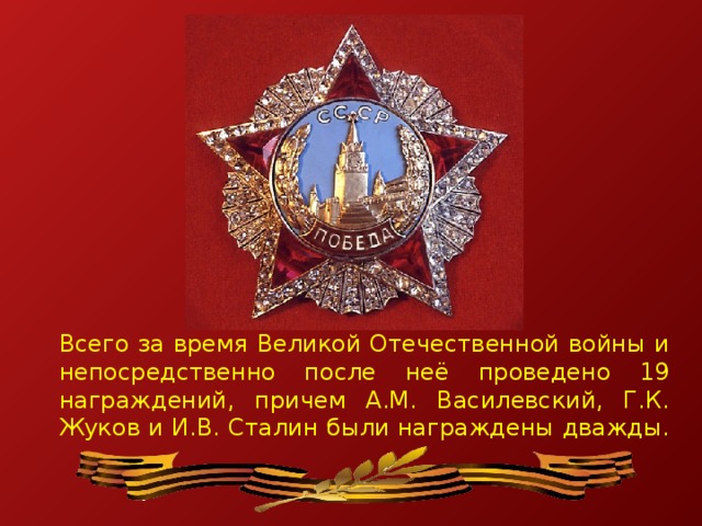 Всего за время Великой Отечественной войны и непосредственно после неё проведено 19 награждений, причем А.М. Василевский, Г.К. Жуков и И.В. Сталин были награждены дважды.