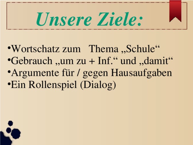 Unsere Ziele: Wortschatz zum Thema „Schule“ Gebrauch „um zu + Inf.“ und „damit“ Argumente für / gegen Hausaufgaben Ein Rollenspiel (Dialog)