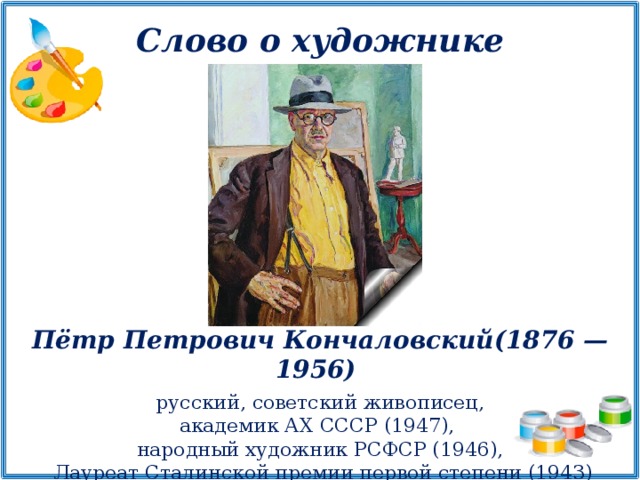 Слово о художнике Пётр Петрович Кончаловский (1876 —1956)  русский, советский живописец, академик АХ СССР (1947), народный художник РСФСР (1946),  Лауреат Сталинской премии первой степени (1943)