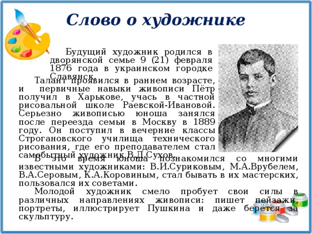 Слово о художнике Будущий художник родился в дворянской семье 9 (21) февраля 1876 года в украинском городке Славянск. Талант проявился в раннем возрасте, и первичные навыки живописи Пётр получил в Харькове, учась в частной рисовальной школе Раевской-Ивановой. Серьезно живописью юноша занялся после переезда семьи в Москву в 1889 году. Он поступил в вечерние классы Строгановского училища технического рисования, где его преподавателем стал самобытный художник В.Д.Сухов. В это время юноша познакомился со многими известными художниками: В.И.Суриковым, М.А.Врубелем, В.А.Серовым, К.А.Коровиным, стал бывать в их мастерских, пользовался их советами. Молодой художник смело пробует свои силы в различных направлениях живописи: пишет пейзажи, портреты, иллюстрирует Пушкина и даже берётся за скульптуру.