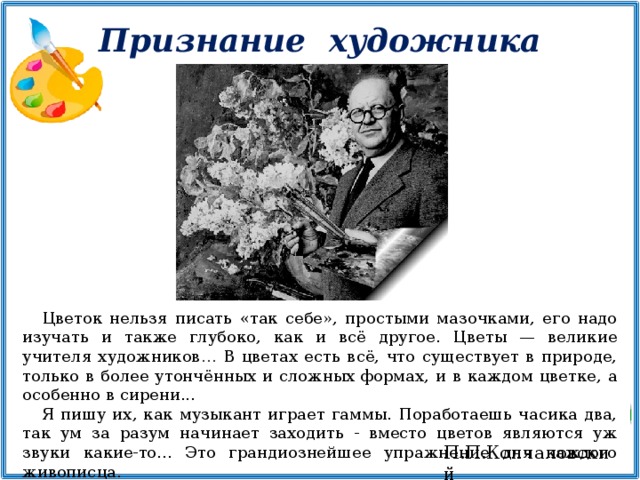 Признание  художника Цветок нельзя писать «так себе», простыми мазочками, его надо изучать и также глубоко, как и всё другое. Цветы — великие учителя художников… В цветах есть всё, что существует в природе, только в более утончённых и сложных формах, и в каждом цветке, а особенно в сирени... Я пишу их, как музыкант играет гаммы. Поработаешь часика два, так ум за разум начинает заходить - вместо цветов являются уж звуки какие-то... Это грандиознейшее упражнение для каждого живописца. П.П.Кончаловский