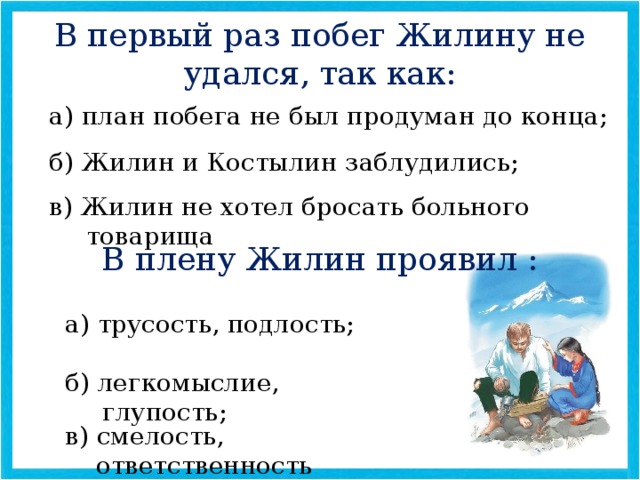 В первый раз побег Жилину не удался, так как: а) план побега не был продуман до конца; б) Жилин и Костылин заблудились; в) Жилин не хотел бросать больного товарища В плену Жилин проявил : а) трусость, подлость; б) легкомыслие, глупость; в) смелость, ответственность