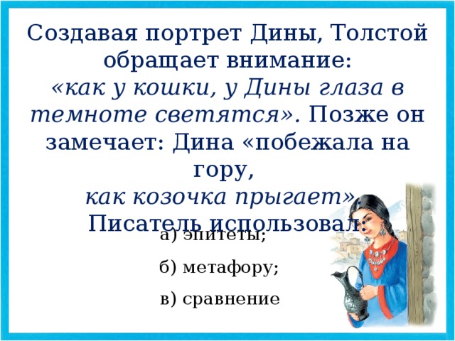 Создавая портрет Дины, Толстой обращает внимание: «как у кошки, у Дины глаза в темноте светятся». Позже он замечает: Дина «побежала на гору, как козочка прыгает». Писатель использовал: а) эпитеты; б) метафору; в) сравнение