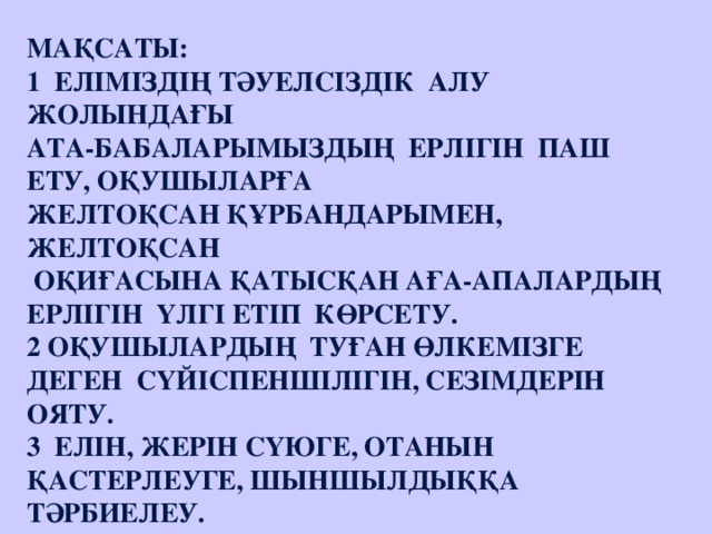 Мақсаты: 1  Еліміздің тәуелсіздік  алу жолындағы ата-бабаларымыздың  ерлігін  паш ету, оқушыларға желтоқсан құрбандарымен, желтоқсан   оқиғасына қатысқан аға-апалардың  ерлігін  үлгі етіп  көрсету. 2 Оқушылардың  туған өлкемізге деген  сүйіспеншілігін, сезімдерін ояту. 3  Елін, жерін сүюге, Отанын  қастерлеуге, шыншылдыққа тәрбиелеу.