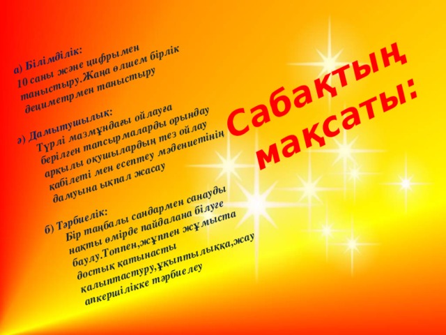 а) Білімділік:  10 саны және цифрымен таныстыру.Жаңа өлшем бірлік дециметрмен таныстыру Сабақтың   мақсаты: ә) Дамытушылық:  Түрлі мазмұндағы ойлауға берілген тапсырмаларды орындау арқылы оқушылардың тез ойлау қабілеті мен есептеу мәдениетінің дамуына ықпал жасау  б) Тәрбиелік:  Бір таңбалы сандармен санауды нақты өмірде пайдалана білуге баулу.Топпен,жұппен жұмыста достық қатынасты қалыптастуру,ұқыптылыққа,жауапкершілікке тәрбиелеу