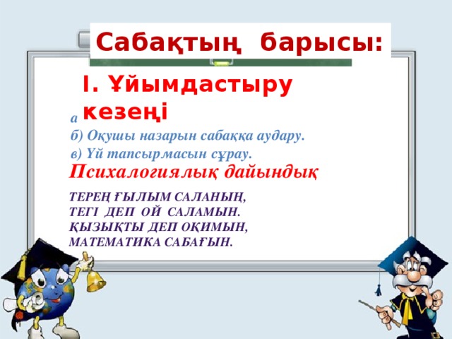 Сабақтың барысы: I. Ұйымдастыру кезеңі а) Оқушыларды түгендеу. б) Оқушы назарын сабаққа аудару. в) Үй тапсырмасын сұрау. Психалогиялық дайындық  Терең ғылым саланың, Тегі деп ой саламын. Қызықты деп оқимын, Математика сабағын.