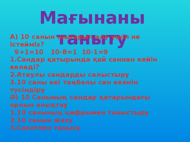 Мағынаны таныту А) 10 санын шығарып алу үшін не істейміз?  9+1=10 10-8=1 10-1=9 1.Сандар қатырында қай саннан кейін келеді? 2.Атаулы сандарды салыстыру 3.10 саны екі таңбалы сан екенін түсіндіру Ә) 10 Санының сандар қатарындағы орнын анықтау 1.10 санының цифрымен таныстыру 2.10 санын жазу 3.Сағатпен танысу