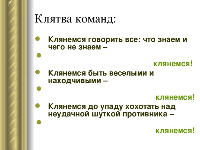 Клянемся говорить все: что знаем и чего не знаем –  клянемся!  Клянемся быть веселыми и находчивыми –  клянемся! Клянемся до упаду хохотать над неудачной шуткой противника –  клянемся!