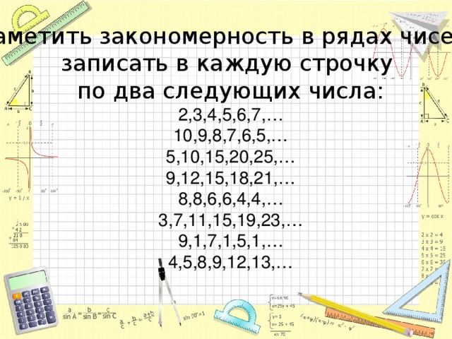 Заметить закономерность в рядах чисел, записать в каждую строчку по два следующих числа: 2,3,4,5,6,7,… 10,9,8,7,6,5,… 5,10,15,20,25,… 9,12,15,18,21,… 8,8,6,6,4,4,… 3,7,11,15,19,23,… 9,1,7,1,5,1,… 4,5,8,9,12,13,…