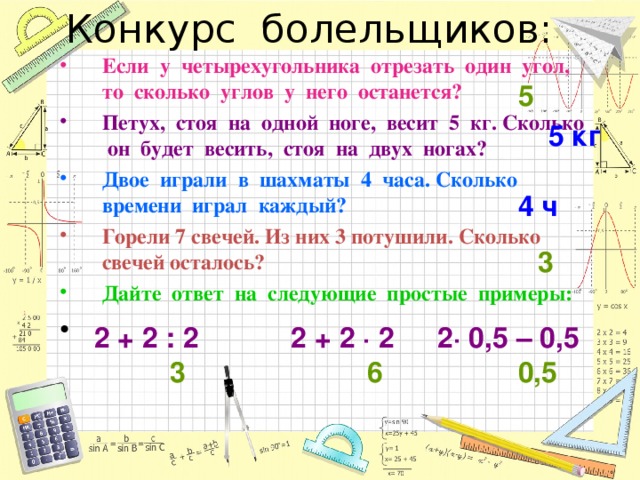 Если у четырехугольника отрезать один угол, то сколько углов у него останется? Петух, стоя на одной ноге, весит 5 кг. Сколько он будет весить, стоя на двух ногах? Двое играли в шахматы 4 часа. Сколько времени играл каждый? Горели 7 свечей. Из них 3 потушили. Сколько свечей осталось? Дайте ответ на следующие простые примеры: