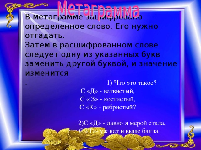 В метаграмме зашифровано определенное слово. Его нужно отгадать. Затем в расшифрованном слове следует одну из указанных букв заменить другой буквой, и значение изменится . 1) Что это такое? С «Д» - ветвистый, С « З» - костистый, С «К» - ребристый?  2)С «Д» - давно я мерой стала,  С «Т»- уж нет и выше балла.