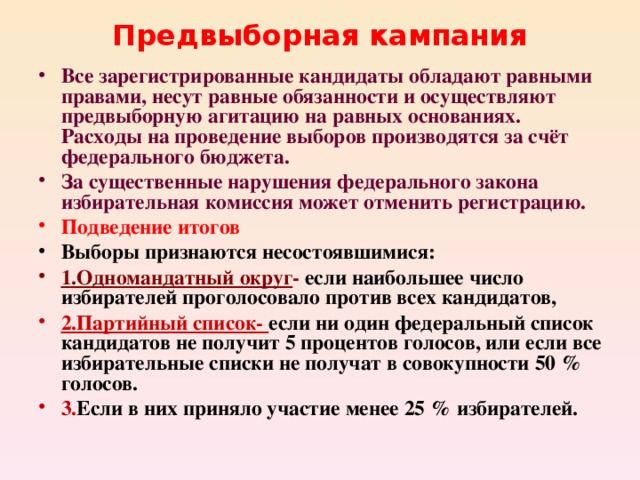 Предвыборная кампания Все зарегистрированные кандидаты обладают равными правами, несут равные обязанности и осуществляют предвыборную агитацию на равных основаниях. Расходы на проведение выборов производятся за счёт федерального бюджета. За существенные нарушения федерального закона избирательная комиссия может отменить регистрацию. Подведение итогов Выборы признаются несостоявшимися: 1.Одномандатный округ - если наибольшее число избирателей проголосовало против всех кандидатов, 2.Партийный список- если ни один федеральный список кандидатов не получит 5 процентов голосов, или если все избирательные списки не получат в совокупности 50 % голосов. 3. Если в них приняло участие менее 25 % избирателей.