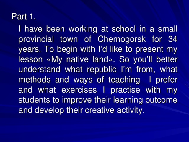 Part 1.  I have been working at school in a small provincial town of Chernogorsk for 34 years. To begin with I’d like to present my lesson «My native land».  So you’ll better understand what republic I’m from, what methods and ways of teaching I prefer and what exercises I practise with my students to improve their learning outcome and develop their creative activity.