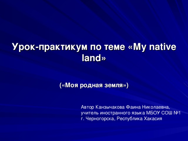 Урок-практикум по теме «Му native land» («Моя родная земля») Автор Канзычакова Фаина Николаевна, учитель иностранного языка МБОУ СОШ №1 г. Черногорска, Республика Хакасия