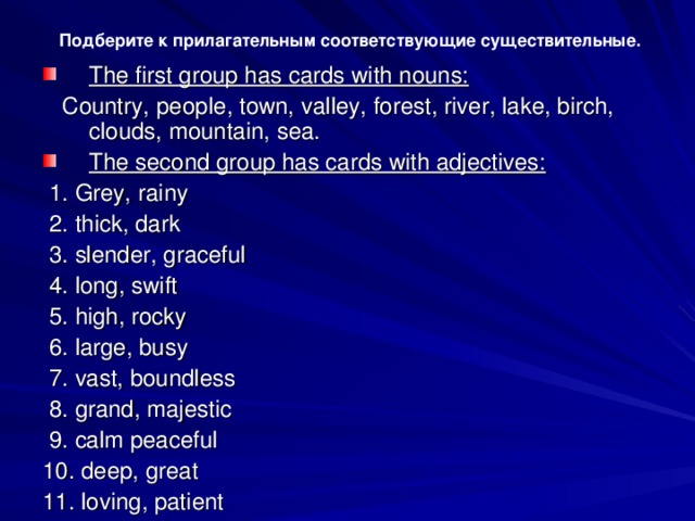 Подберите к прилагательным соответствующие существительные. The first group has cards with nouns:   Country, реор l е , town, v а ll еу , forest, river, lake, birch, clouds, mountain, sea. The second group has cards with adjectives:   1. Grey, rainy  2. thick, dark  3. slender, graceful  4. long, swift  5. high, rocky  6. large, busy  7. vast, boundless  8. grand, majestic  9. calm peaceful 10. deep, great 11. loving, patient