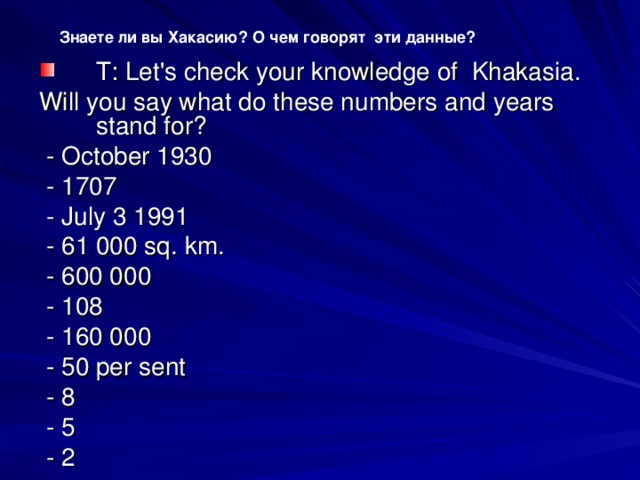 Знаете ли вы Хакасию? О чем говорят эти данные? Т : Let's check your knowledge of Khakasia. Will уо u say what do these numbers and years stand for?  - October 1930  - 1707  - July 3 1991  - 61 000 sq. km.  - 600 000  - 108  - 160 000  - 50 per sent  - 8  - 5  - 2