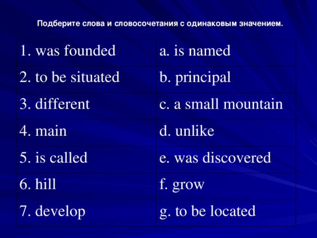 Подберите слова и словосочетания с одинаковым значением. 1. was founded a. is named 2. to be situated b. principal 3. different c. a small mountain 4. main d. unlike 5. is called e. was discovered 6. hill f. grow 7. develop g. to be located