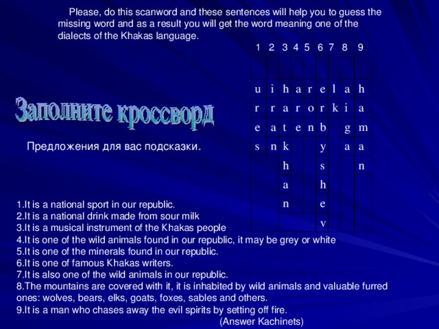 Please, do this scanword and these sentences will help you to guess the missing word and as a result you will get the word meaning one of the dialects of the Khakas language.  1 2 3 4 5 6 7 8 9 u i r e h r a s a a r n r t k e e o r h n l k b a a i y n h g a s h a m a e n v Предложения для вас подсказки. It is а national sport in our republic. It is а national drink made from sour milk It is а musical instrument of the К hakas people It is one of the wild animals found in our republic, it may be grey or white It is one of the minerals found in our republic. It is one of famous К hakas writers. It is also one of the wild animals in our republic. The mountains are covered with it, it is inhabited by wild animals and valuable furred ones: wolves, bears, elks, goats, foxes, sables and others. It is а man who chases away the evil spirits by setting off fire.  (Answer Kachinets)