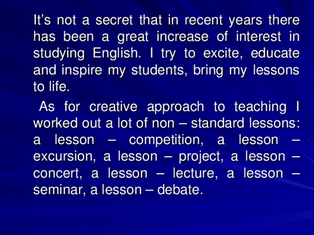 It’s not a secret that in recent years there has been a great increase of interest in studying English.  I try to excite, educate and inspire my students, bring my lessons to life.    As for creative approach to teaching I worked out a lot of non – standard lessons : a lesson – competition, a lesson – excursion, a lesson – project, a lesson – concert, a lesson – lecture, a lesson – seminar, a lesson – debate.