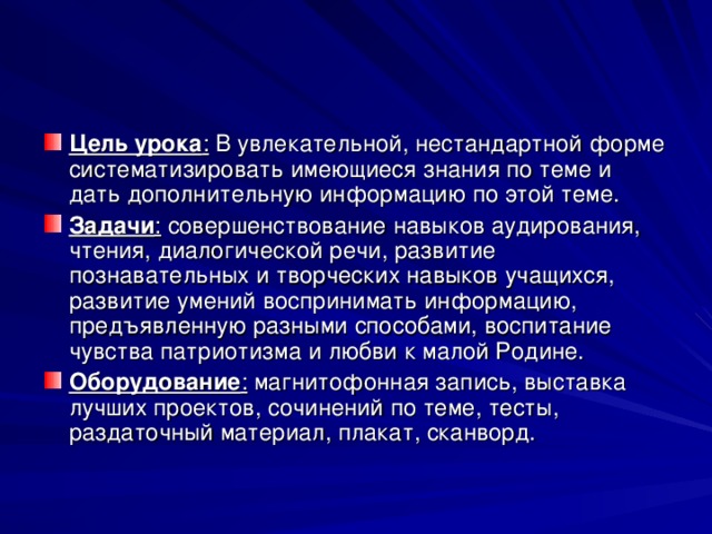 Цель урока : В увлекательной, нестандартной форме систематизировать имеющиеся знания по теме и дать дополнительную информацию по этой теме. Задачи : совершенствование навыков аудирования, чтения, диалогической речи, развитие познавательных и творческих навыков учащихся, развитие умений воспринимать информацию, предъявленную разными способами, воспитание чувства патриотизма и любви к малой Родине. Оборудование :