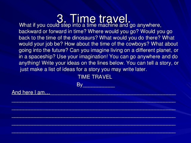 3. Time travel.  What if you could step into a time machine and go anywhere, backward or forward in time? Where would you go? Would you go back to the time of the dinosaurs? What would you do there? What would your job be? How about the time of the cowboys? What about going into the future? Can you imagine living on a different planet, or in a spaceship? Use your imagination! You can go anywhere and do anything! Write your ideas on the lines below. You can tell a story, or just make a list of ideas for a story you may write later. TIME TRAVEL By___________ And here I am… ___________________________________________ ________________________________________________________ ________________________________________________________ ________________________________________________________ ________________________________________________________ ________________________________________________________