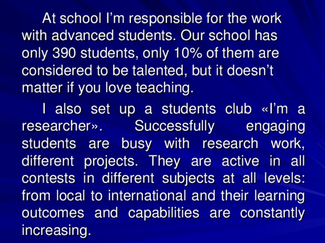 At school I’m responsible for the work with advanced students. Our school has only 390 students, only 10% of them are considered to be talented, but it doesn’t matter if you love teaching.   I also set up a students club « I’m a researcher » . Successfully engaging students are busy with research work, different projects. They are active in all contests in different subjects at all levels: from local to international and their learning outcomes and capabilities are constantly increasing.