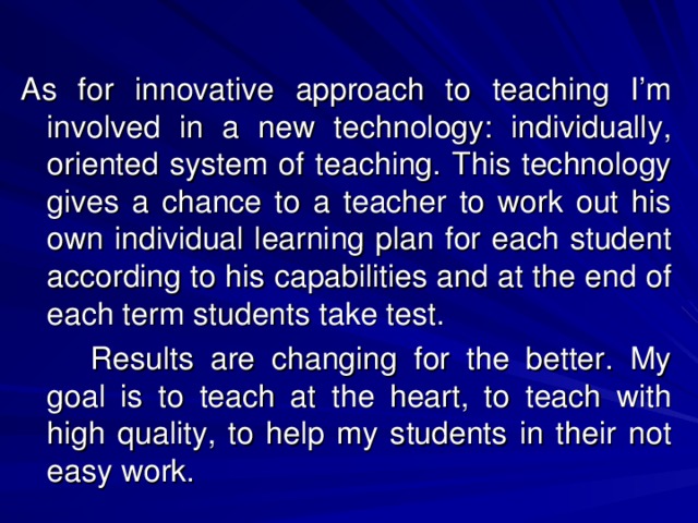 As for innovative approach to teaching I’m involved in a new technology: individually, oriented system of teaching. This technology gives a chance to a teacher to work out his own individual learning plan for each student according to his capabilities and at the end of each term students take test.   Results are changing for the better. My goal is to teach at the heart, to teach with high quality, to help my students in their not easy work.