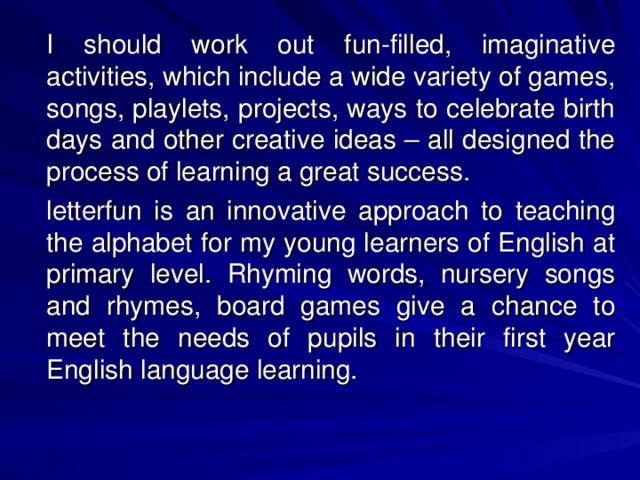 I should work out fun-filled, imaginative activities, which include a wide variety of games, songs, playlets, projects, ways to celebrate birth days and other creative ideas – all designed the process of learning a great success.   letterfun is an innovative approach to teaching the alphabet for my young learners of English at primary level. Rhyming words, nursery songs and rhymes, board games give a chance to meet the needs of pupils in their first year English language learning.