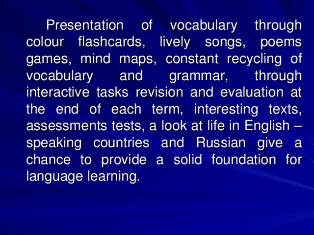 Presentation of vocabulary through colour flashcards, lively songs, poems games, mind maps, constant recycling of vocabulary and grammar, through interactive tasks revision and evaluation at the end of each term, interesting texts, assessments tests, a look at life in English – speaking countries and Russian give a chance to provide a solid foundation for language learning.