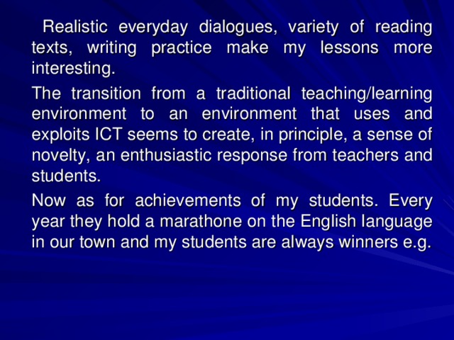 Realistic everyday dialogues, variety of reading texts, writing practice make my lessons more interesting.   The transition from a traditional teaching/learning environment to an environment that uses and exploits ICT seems to create, in principle, a sense of novelty, an enthusiastic response from teachers and students.    Now as for achievements of my students. Every year they hold a marathone on the English language in our town and my students are always winners e.g.