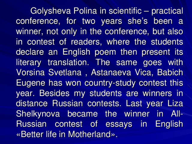 Golysheva Polina in scientific – practical conference, for two years she’s been a winner, not only in the conference, but also in contest of readers, where the students declare an English poem then present its literary translation. The same goes with Vorsina Svetlana , Astanaeva Vica, Babich Eugene has won country-study contest this year. Besides my students are winners in distance Russian contests. Last year Liza Shelkynova became the winner in All-Russian contest of essays in English « Better life in Motherland » .