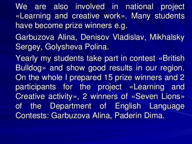 We are also involved in national project « Learning and creative work » . Many students have become prize winners e.g.   Garbuzova Alina, Denisov Vladislav, Mikhalsky Sergey, Golysheva Polina.   Yearly my students take part in contest « British Bulldog » and show good results in our region. On the whole I prepared 15 prize winners and 2 participants for the project « Learning and Creative activity » , 2 winners of « Seven Lions » of the Department of English Language Contests: Garbuzova Alina, Paderin Dima.