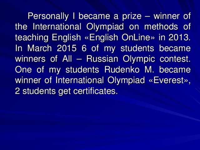 Personally I became a prize – winner of the International Olympiad on methods of teaching English « English OnLine » in 2013. In March 2015 6 of my students became winners of All – Russian Olympic contest. One of my students Rudenko M. became winner of International Olympiad « Everest » , 2 students get certificates.