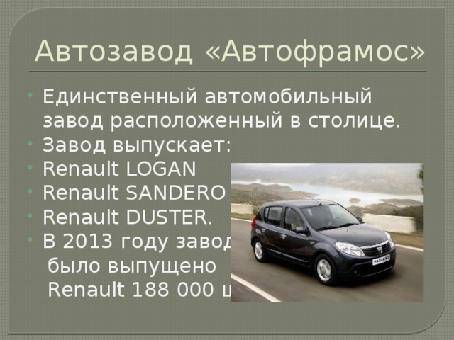 Автозавод «Автофрамос» Единственный автомобильный завод расположенный в столице. Завод выпускает: Renault LOGAN Renault SANDERO Renault DUSTER. В 2013 году заводом  было выпущено  Renault 188 000 шт.