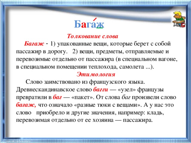 Б а гаж  Толкование слова  Багаж  - 1) упакованные вещи, которые берет с собой пассажир в дорогу. 2) вещи, предметы, отправляемые и перевозимые отдельно от пассажира (в специальном вагоне, в специальном помещении теплохода, самолета ...).  Этимология  Слово заимствовано из французского языка. Древнескандинавское слово багги  — «узел» французы превратили в баг  — «пакет». От слова баг произвели слово багаж,  что означало «разные тюки с вещами». А у нас это слово приобрело и другие значения, например: кладь, перевозимая отдельно от ее хозяина — пассажира.