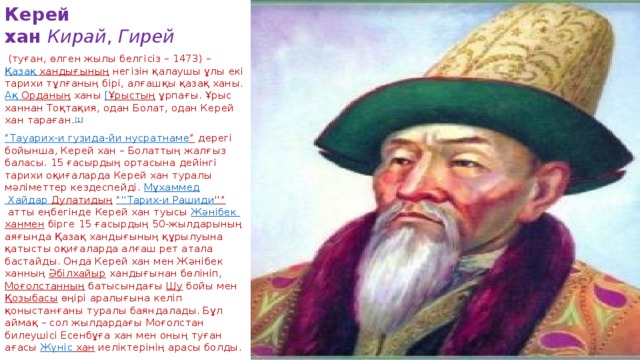 Керей хан   Кирай ,  Гирей   (туған, өлген жылы белгісіз – 1473) –  Қазақ  хандығының  негізін қалаушы ұлы екі тарихи тұлғаның бірі, алғашқы қазақ ханы. Ақ  Орданың  ханы  [ Ұрыстың  ұрпағы. Ұрыс ханнан Тоқтақия, одан Болат, одан Керей хан тараған. [1] “ Тауарих -и гузида-йи  нусратнаме ”  дерегі бойынша, Керей хан – Болаттың жалғыз баласы. 15 ғасырдың ортасына дейінгі тарихи оқиғаларда Керей хан туралы мәліметтер кездеспейді.  Мұхаммед Хайдар Дулатидың   “'' Тарих -и Рашиди ''”  атты еңбегінде Керей хан туысы  Жәнібек  ханмен  бірге 15 ғасырдың 50-жылдарының аяғында Қазақ хандығының құрылуына қатысты оқиғаларда алғаш рет атала бастайды. Онда Керей хан мен Жәнібек ханның  Әбілхайыр  хандығынан бөлініп,  Моғолстанның  батысындағы  Шу  бойы мен  Қозыбасы  өңірі аралығына келіп қоныстанғаны туралы баяндалады. Бұл аймақ – сол жылдардағы Моғолстан билеушісі Есенбұға хан мен оның туған ағасы  Жүніс хан  иеліктерінің арасы болды.